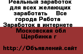 Реальный заработок для всех желающих заработать. - Все города Работа » Заработок в интернете   . Московская обл.,Щербинка г.